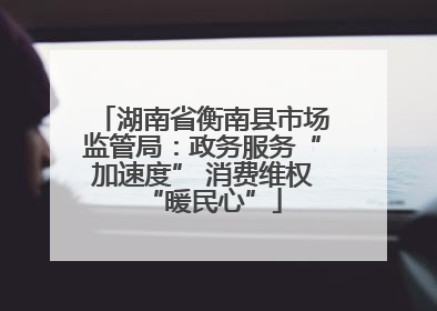 湖南省衡南县市场监管局：政务服务“加速度” 消费维权“暖民心”