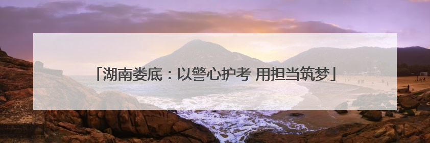 湖南娄底：以警心护考 用担当筑梦
