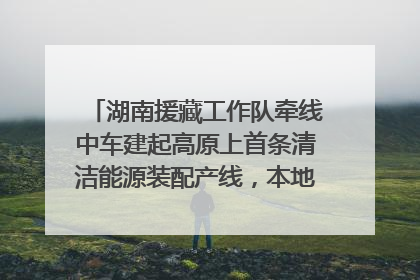 湖南援藏工作队牵线中车建起高原上首条清洁能源装配产线，本地大学生成车间检验员