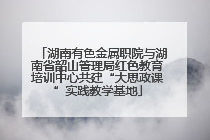 湖南有色金属职院与湖南省韶山管理局红色教育培训中心共建“大思政课”实践教学基地