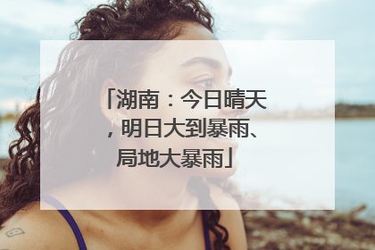 湖南：今日晴天，明日大到暴雨、局地大暴雨