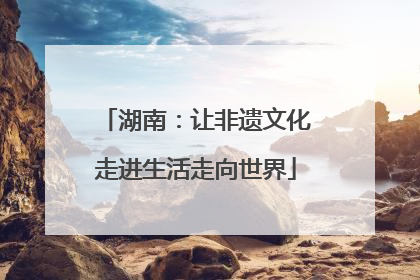 湖南：让非遗文化走进生活走向世界