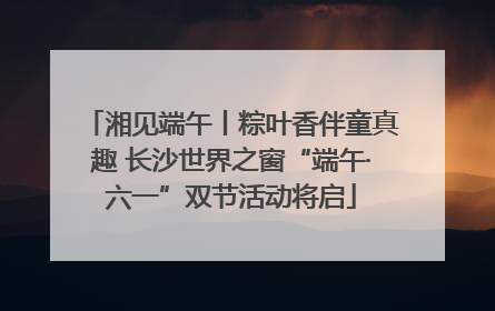 湘见端午丨粽叶香伴童真趣 长沙世界之窗“端午·六一”双节活动将启
