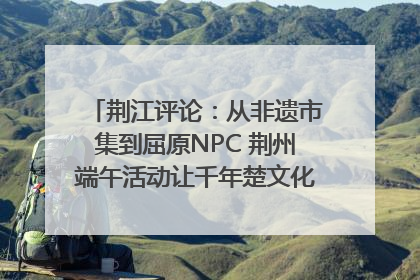 荆江评论：从非遗市集到屈原NPC 荆州端午活动让千年楚文化“破圈”生长