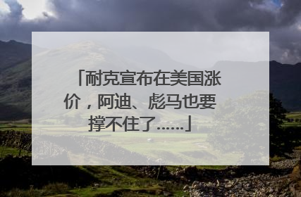 耐克宣布在美国涨价，阿迪、彪马也要撑不住了……