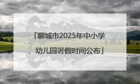 聊城市2025年中小学、幼儿园暑假时间公布