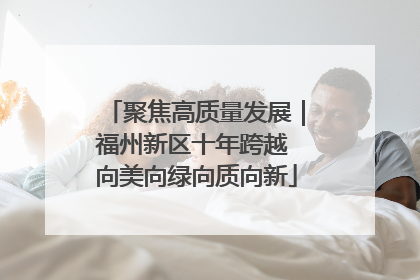 聚焦高质量发展｜福州新区十年跨越 向美向绿向质向新