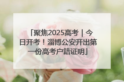 聚焦2025高考｜今日开考！淄博公安开出第一份高考户籍证明