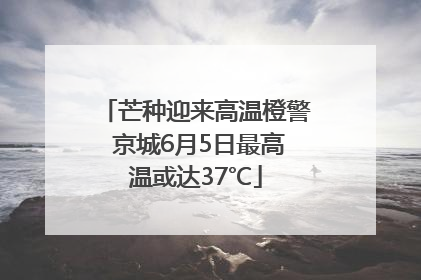 芒种迎来高温橙警 京城6月5日最高温或达37℃