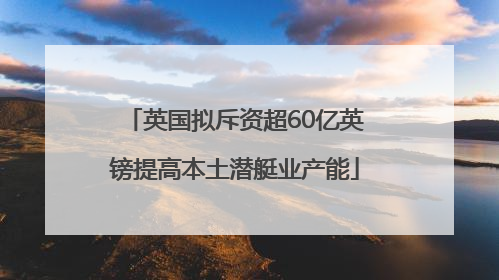 英国拟斥资超60亿英镑提高本土潜艇业产能