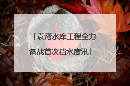 袁湾水库工程全力备战首次挡水度汛