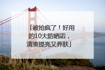被抢疯了！好用的10大防晒霜，清爽提亮又养肤