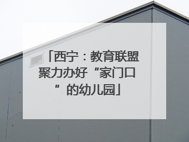 西宁：教育联盟聚力办好“家门口”的幼儿园