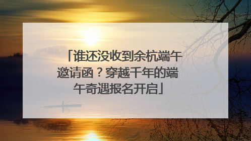 谁还没收到余杭端午邀请函？穿越千年的端午奇遇报名开启