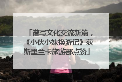 谱写文化交流新篇，《小伙小妹换游记》获斯里兰卡旅游部点赞