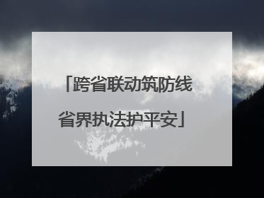 跨省联动筑防线 省界执法护平安