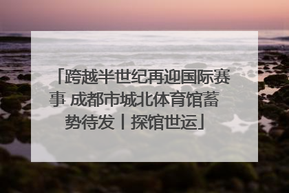 跨越半世纪再迎国际赛事 成都市城北体育馆蓄势待发丨探馆世运