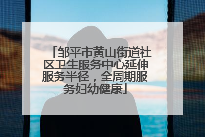 邹平市黄山街道社区卫生服务中心延伸服务半径，全周期服务妇幼健康