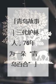 青岛故事｜三代护林人，76年为一朵“青岛百合”