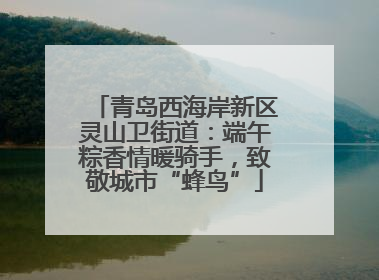 青岛西海岸新区灵山卫街道：端午粽香情暖骑手，致敬城市“蜂鸟”
