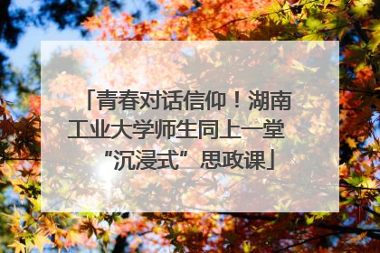 青春对话信仰！湖南工业大学师生同上一堂“沉浸式”思政课