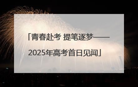 青春赴考 提笔逐梦——2025年高考首日见闻