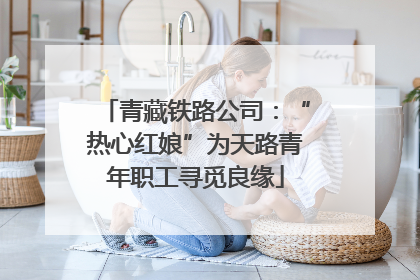 青藏铁路公司：“热心红娘”为天路青年职工寻觅良缘