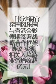 长沙铜官窑国风乐园与香港金彩假期签署战略合作框架协议 实现相关入境游业务增收超亿元