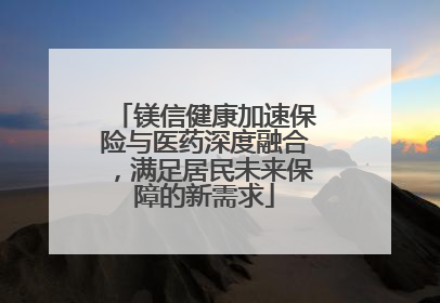 镁信健康加速保险与医药深度融合，满足居民未来保障的新需求