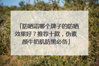 防晒霜哪个牌子的防晒效果好？推荐十款，伪素颜牛奶肌防黑必备