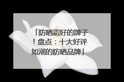 防晒霜好的牌子！盘点：十大好评如潮的防晒品牌