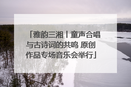 雅韵三湘丨童声合唱与古诗词的共鸣 原创作品专场音乐会举行