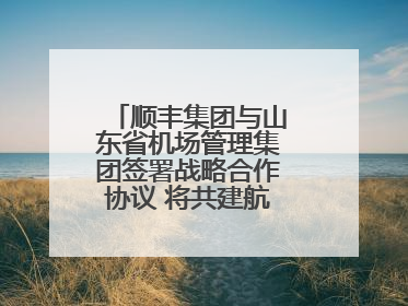 顺丰集团与山东省机场管理集团签署战略合作协议 将共建航空物流新生态