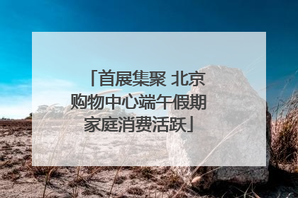 首展集聚 北京购物中心端午假期家庭消费活跃