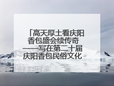 高天厚土看庆阳 香包盛会续传奇——写在第二十届庆阳香包民俗文化节开幕之际