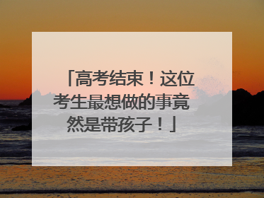 高考结束！这位考生最想做的事竟然是带孩子！
