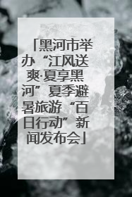黑河市举办“江风送爽·夏享黑河”夏季避暑旅游“百日行动”新闻发布会