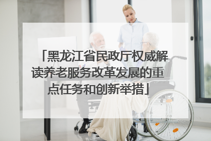 黑龙江省民政厅权威解读养老服务改革发展的重点任务和创新举措