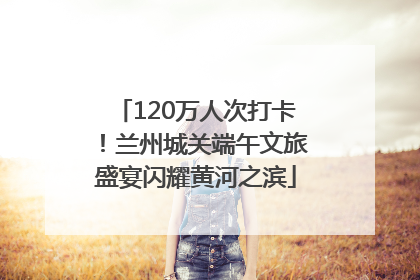 120万人次打卡！兰州城关端午文旅盛宴闪耀黄河之滨