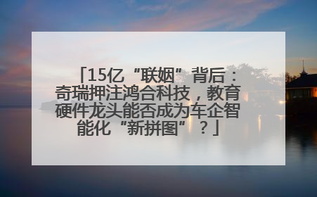 15亿“联姻”背后：奇瑞押注鸿合科技，教育硬件龙头能否成为车企智能化“新拼图”？