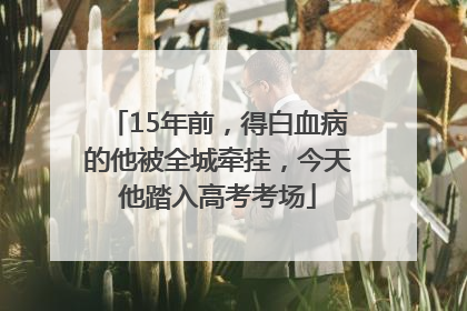15年前，得白血病的他被全城牵挂，今天他踏入高考考场