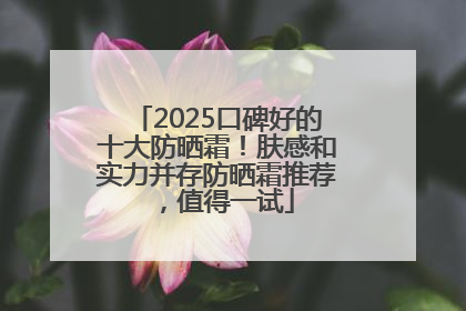 2025口碑好的十大防晒霜！肤感和实力并存防晒霜推荐，值得一试