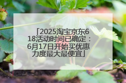 2025淘宝京东618活动时间已确定：6月17日开始买优惠力度最大最便宜