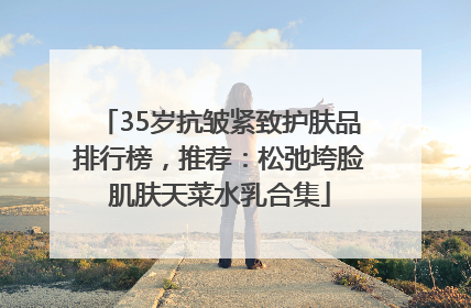 35岁抗皱紧致护肤品排行榜，推荐：松弛垮脸肌肤天菜水乳合集