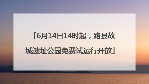 6月14日14时起，路县故城遗址公园免费试运行开放