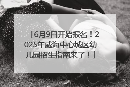 6月9日开始报名！2025年威海中心城区幼儿园招生指南来了！
